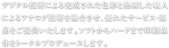 デジタル技術による完成された色彩と熟練した職人によるアナログ技術力を融合させ、優れたサービス・製品をご提供いたします。ソフトからハードまで印刷媒体をトータルプロデュースします。